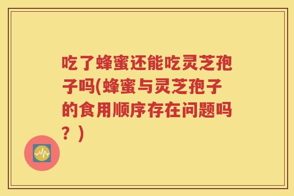 吃了蜂蜜还能吃灵芝孢子吗(蜂蜜与灵芝孢子的食用顺序存在问题吗？)