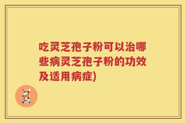 吃灵芝孢子粉可以治哪些病灵芝孢子粉的功效及适用病症)