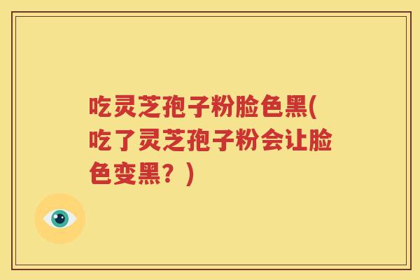 吃灵芝孢子粉脸色黑(吃了灵芝孢子粉会让脸色变黑？)