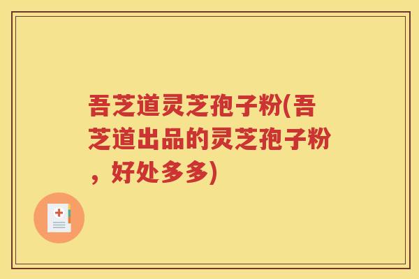 吾芝道灵芝孢子粉(吾芝道出品的灵芝孢子粉，好处多多)