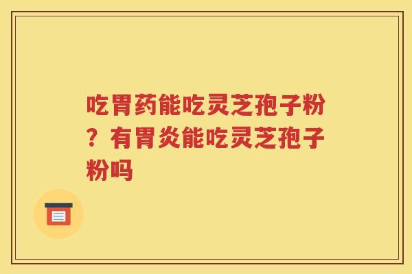 吃胃药能吃灵芝孢子粉？有胃炎能吃灵芝孢子粉吗