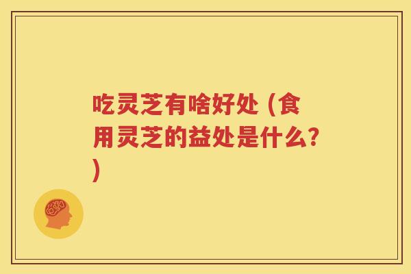 吃灵芝有啥好处 (食用灵芝的益处是什么？)