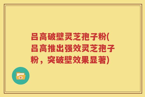 吕高破壁灵芝孢子粉(吕高推出强效灵芝孢子粉，突破壁效果显著)