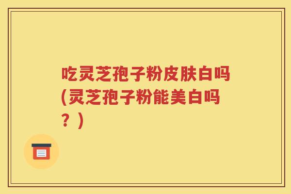 吃灵芝孢子粉皮肤白吗(灵芝孢子粉能美白吗？)