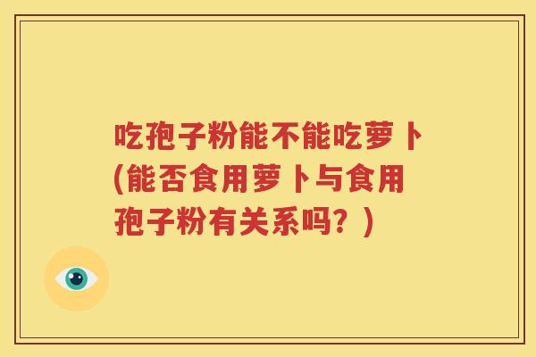 吃孢子粉能不能吃萝卜(能否食用萝卜与食用孢子粉有关系吗？)