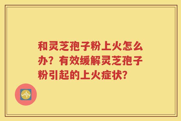 和灵芝孢子粉上火怎么办？有效缓解灵芝孢子粉引起的上火症状？