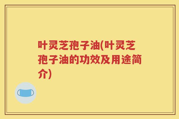叶灵芝孢子油(叶灵芝孢子油的功效及用途简介)