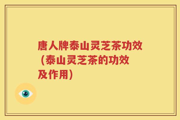 唐人牌泰山灵芝茶功效 (泰山灵芝茶的功效及作用)