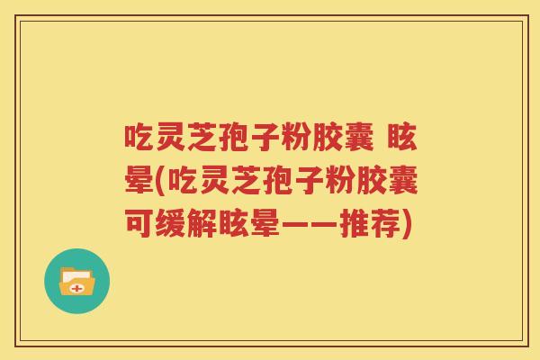吃灵芝孢子粉胶囊 眩晕(吃灵芝孢子粉胶囊可缓解眩晕——推荐)