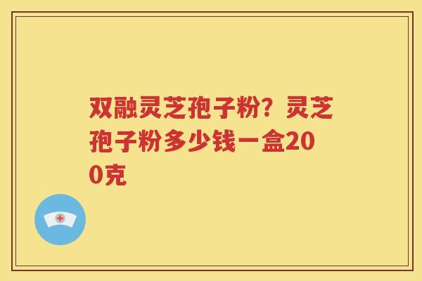 双融灵芝孢子粉？灵芝孢子粉多少钱一盒200克
