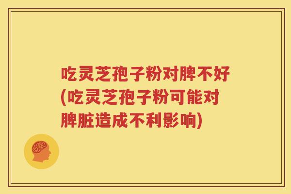 吃灵芝孢子粉对脾不好(吃灵芝孢子粉可能对脾脏造成不利影响)