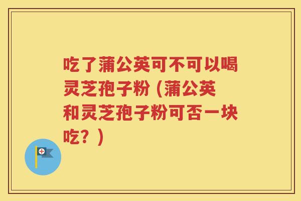 吃了蒲公英可不可以喝灵芝孢子粉 (蒲公英和灵芝孢子粉可否一块吃？)