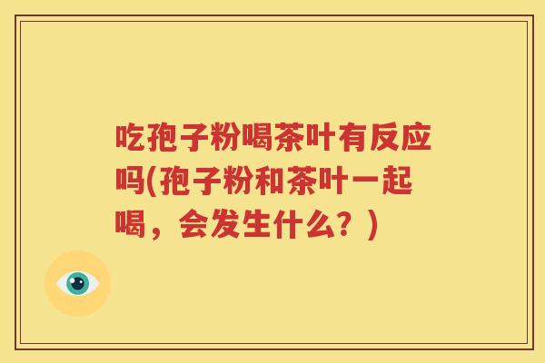 吃孢子粉喝茶叶有反应吗(孢子粉和茶叶一起喝，会发生什么？)