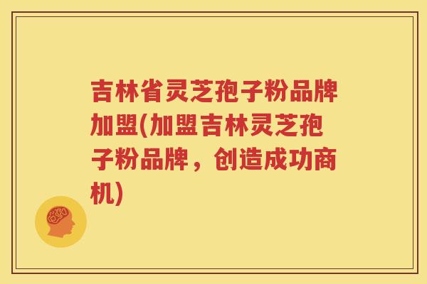 吉林省灵芝孢子粉品牌加盟(加盟吉林灵芝孢子粉品牌，创造成功商机)