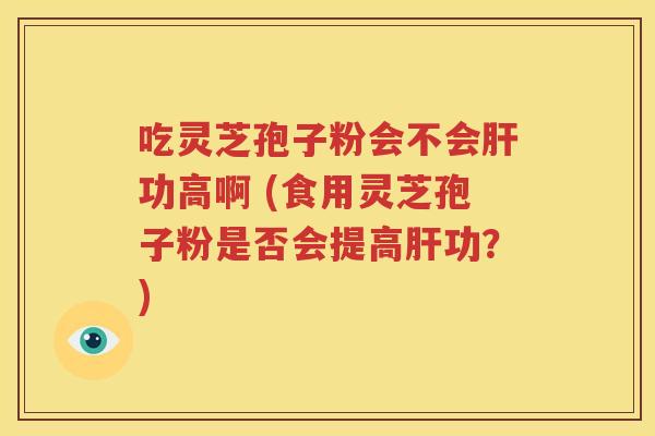 吃灵芝孢子粉会不会肝功高啊 (食用灵芝孢子粉是否会提高肝功？)