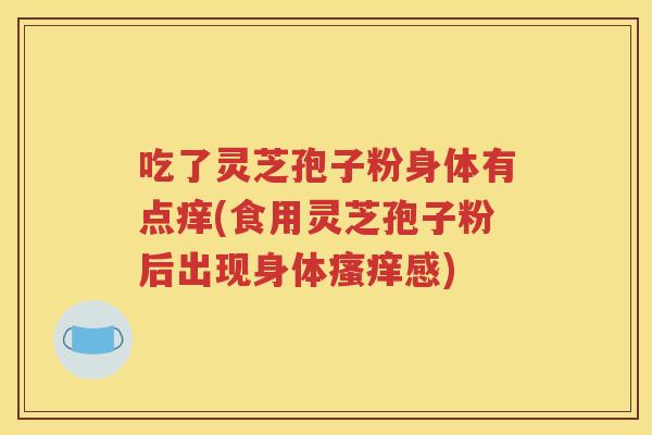 吃了灵芝孢子粉身体有点痒(食用灵芝孢子粉后出现身体瘙痒感)