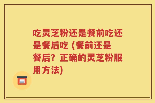 吃灵芝粉还是餐前吃还是餐后吃 (餐前还是餐后？正确的灵芝粉服用方法)