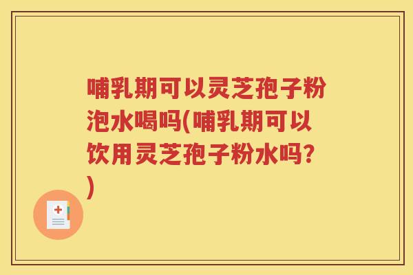 哺乳期可以灵芝孢子粉泡水喝吗(哺乳期可以饮用灵芝孢子粉水吗？)