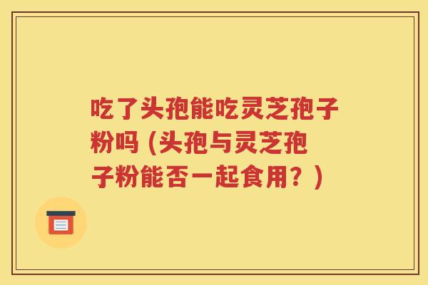 吃了头孢能吃灵芝孢子粉吗 (头孢与灵芝孢子粉能否一起食用？)