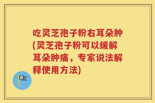 吃灵芝孢子粉右耳朵肿(灵芝孢子粉可以缓解耳朵肿痛，专家说法解释使用方法)