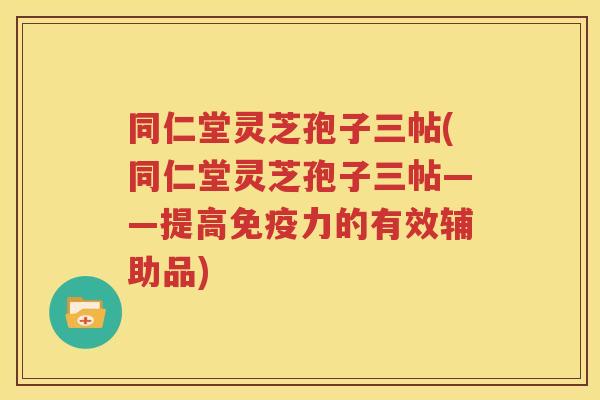 同仁堂灵芝孢子三帖(同仁堂灵芝孢子三帖——提高免疫力的有效辅助品)