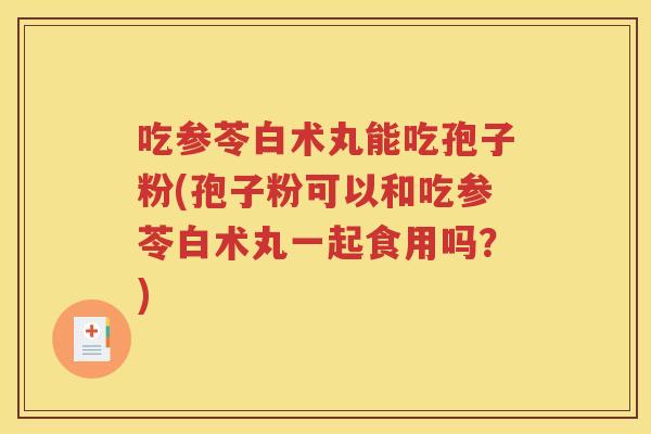 吃参苓白术丸能吃孢子粉(孢子粉可以和吃参苓白术丸一起食用吗？)