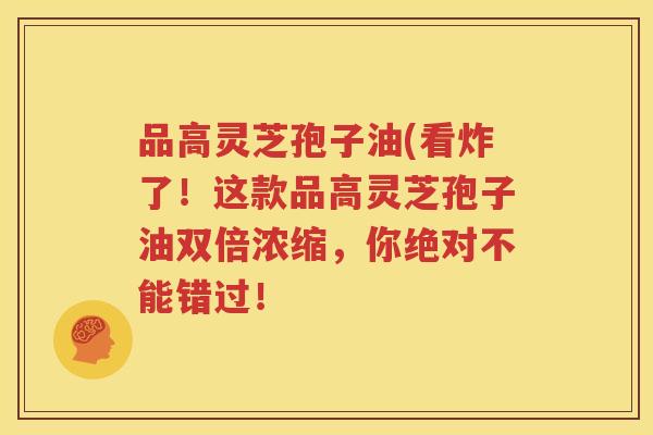 品高灵芝孢子油(看炸了！这款品高灵芝孢子油双倍浓缩，你绝对不能错过！