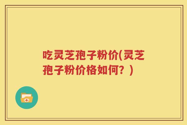吃灵芝孢子粉价(灵芝孢子粉价格如何？)