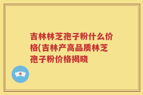 吉林林芝孢子粉什么价格(吉林产高品质林芝孢子粉价格揭晓