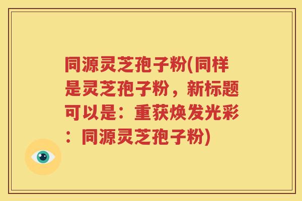 同源灵芝孢子粉(同样是灵芝孢子粉，新标题可以是：重获焕发光彩：同源灵芝孢子粉)