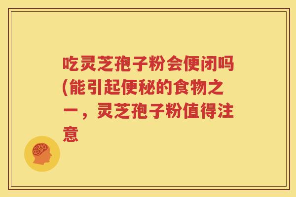 吃灵芝孢子粉会便闭吗(能引起便秘的食物之一，灵芝孢子粉值得注意