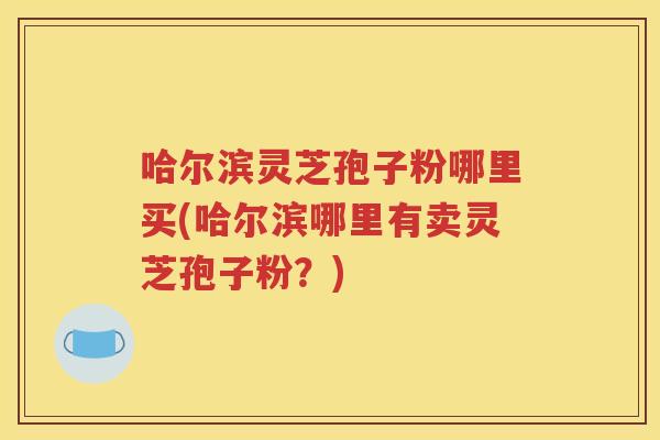 哈尔滨灵芝孢子粉哪里买(哈尔滨哪里有卖灵芝孢子粉？)