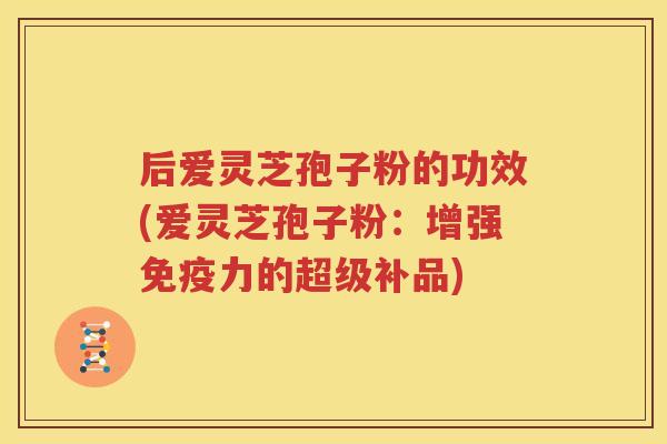 后爱灵芝孢子粉的功效(爱灵芝孢子粉：增强免疫力的超级补品)