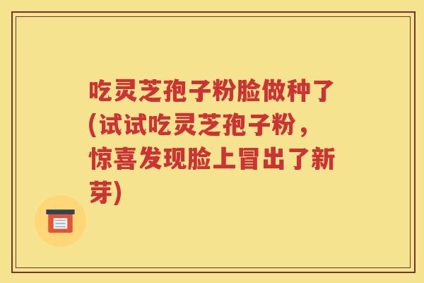 吃灵芝孢子粉脸做种了(试试吃灵芝孢子粉，惊喜发现脸上冒出了新芽)