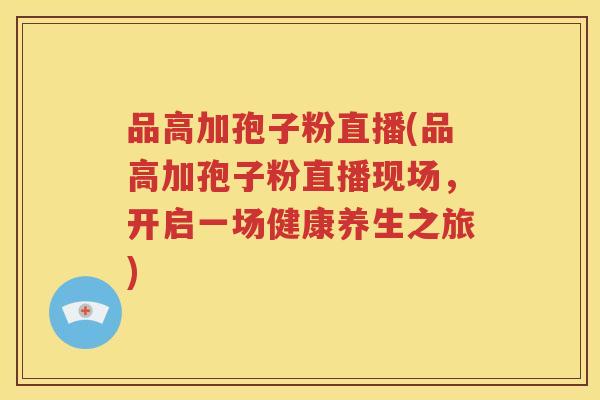 品高加孢子粉直播(品高加孢子粉直播现场，开启一场健康养生之旅)