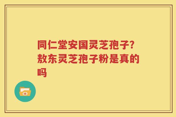 同仁堂安国灵芝孢子？敖东灵芝孢子粉是真的吗