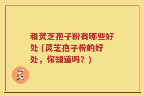 和灵芝孢子粉有哪些好处 (灵芝孢子粉的好处，你知道吗？)