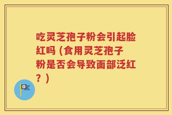 吃灵芝孢子粉会引起脸红吗 (食用灵芝孢子粉是否会导致面部泛红？)