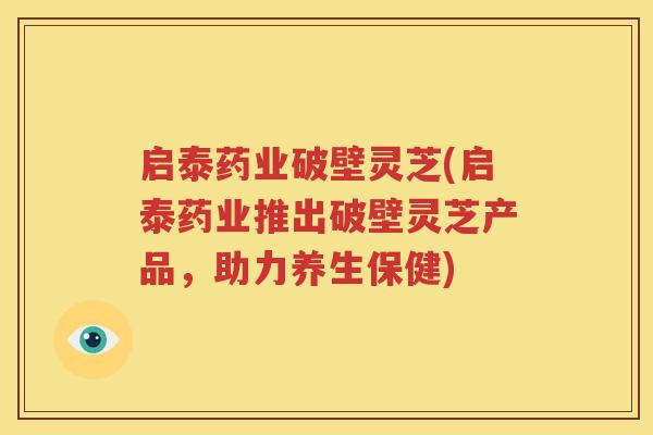 启泰药业破壁灵芝(启泰药业推出破壁灵芝产品，助力养生保健)