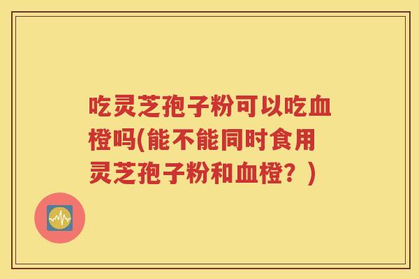 吃灵芝孢子粉可以吃血橙吗(能不能同时食用灵芝孢子粉和血橙？)
