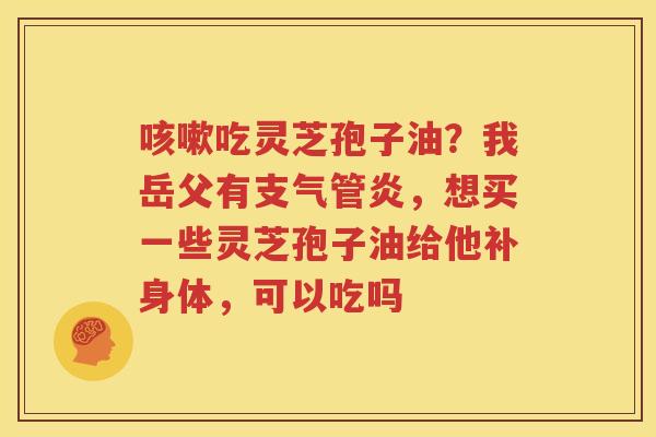 咳嗽吃灵芝孢子油？我岳父有支气管炎，想买一些灵芝孢子油给他补身体，可以吃吗