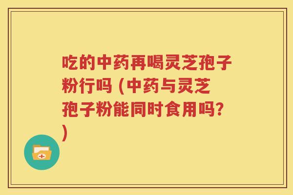 吃的中药再喝灵芝孢子粉行吗 (中药与灵芝孢子粉能同时食用吗？)