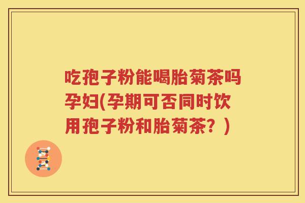 吃孢子粉能喝胎菊茶吗孕妇(孕期可否同时饮用孢子粉和胎菊茶？)