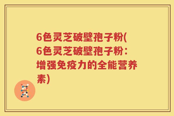 6色灵芝破壁孢子粉(6色灵芝破壁孢子粉：增强免疫力的全能营养素)