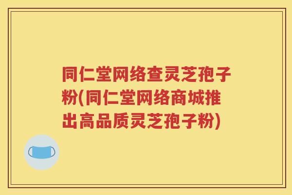 同仁堂网络查灵芝孢子粉(同仁堂网络商城推出高品质灵芝孢子粉)