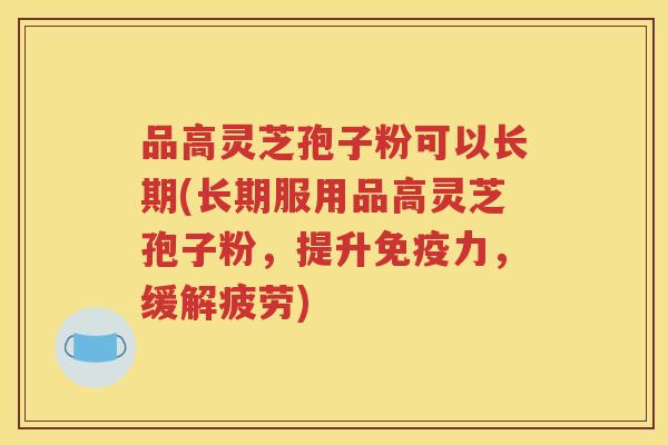 品高灵芝孢子粉可以长期(长期服用品高灵芝孢子粉，提升免疫力，缓解疲劳)