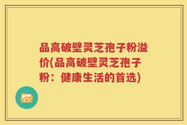 品高破壁灵芝孢子粉溢价(品高破壁灵芝孢子粉：健康生活的首选)