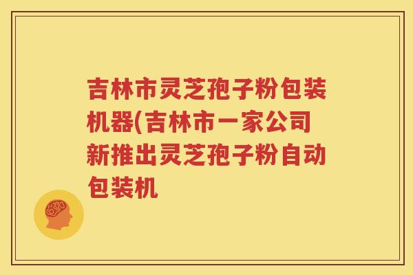 吉林市灵芝孢子粉包装机器(吉林市一家公司新推出灵芝孢子粉自动包装机