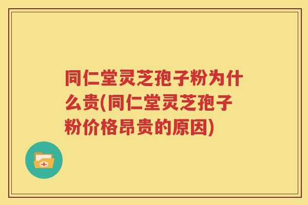 同仁堂灵芝孢子粉为什么贵(同仁堂灵芝孢子粉价格昂贵的原因)