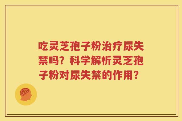 吃灵芝孢子粉治疗尿失禁吗？科学解析灵芝孢子粉对尿失禁的作用？